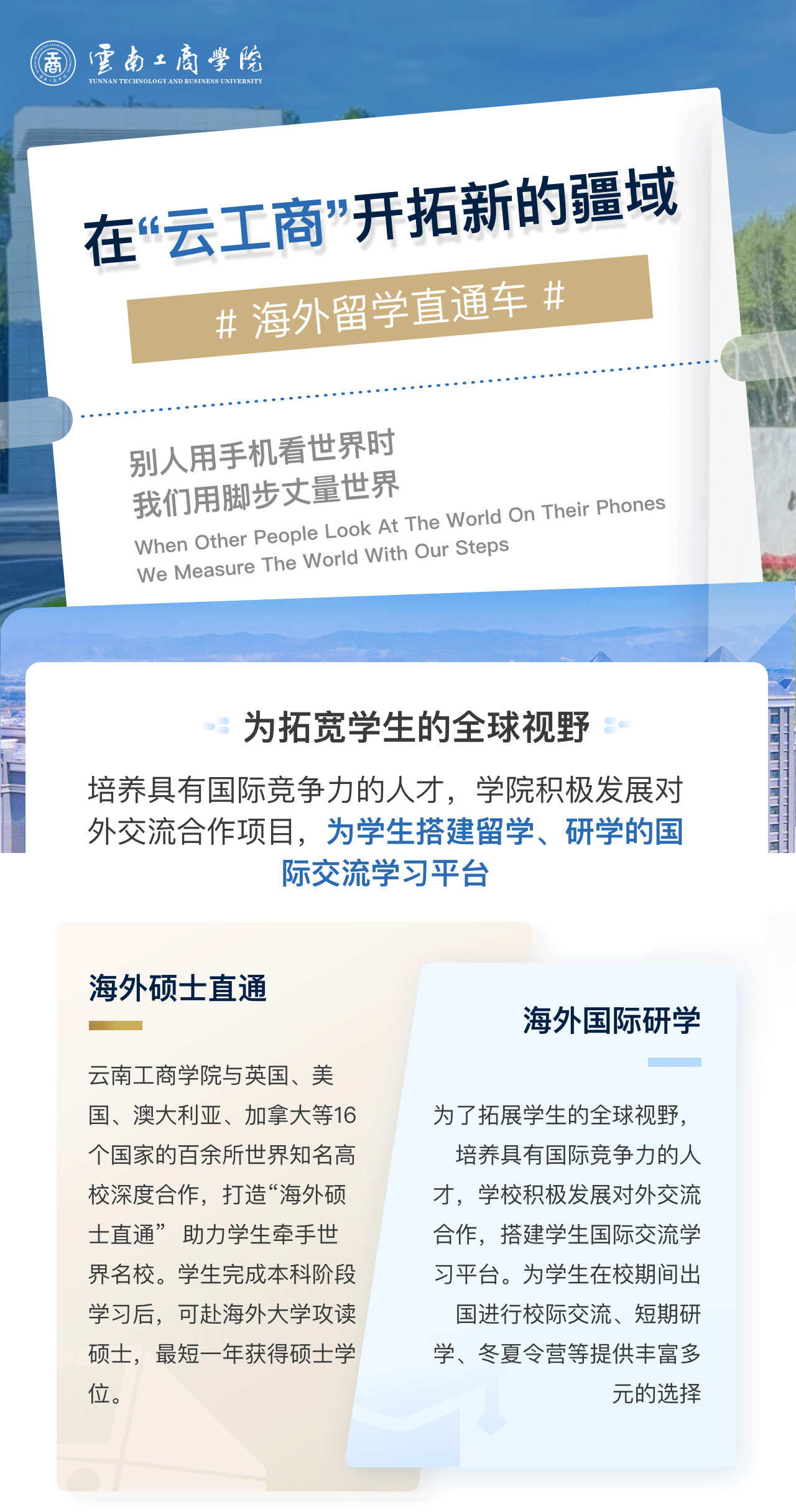 在“云工商”开拓新的疆域：为拓宽学生的全球视野。培养具有国际竞争力的人才，学院积极发展对外交流合作项目，为学生搭建留学、研学的国际交流学习平台。海外硕士直通：beat365英国官网网站与英国、美国、澳大利亚、加拿大等16个国家的百余所世界知名高校深度合作，打造“海外硕士直通”  助力学生牵手世界名校。学生完成本科阶段学习后，可赴海外大学攻读硕士，最短一年获得硕士学位。海外国际研学：为了拓展学生的全球视野，培养具有国际竞争力的人才，学校积极发展对外交流合作，搭建学生国际交流学习平台。为学生在校期间出国进行校际交流、短期研学、冬夏令营等提供丰富多元的选择。